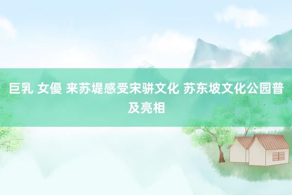 巨乳 女優 来苏堤感受宋骈文化 苏东坡文化公园普及亮相