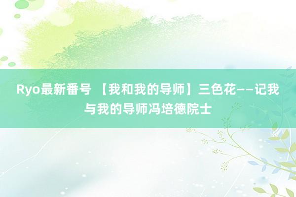 Ryo最新番号 【我和我的导师】三色花——记我与我的导师冯培德院士