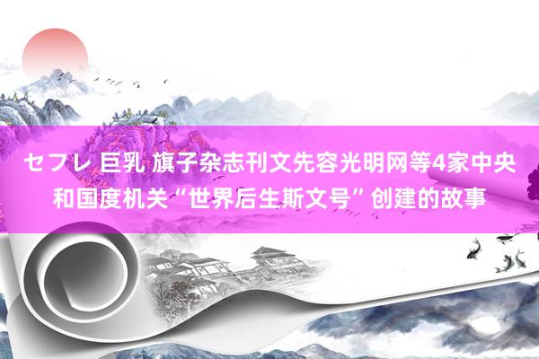 セフレ 巨乳 旗子杂志刊文先容光明网等4家中央和国度机关“世界后生斯文号”创建的故事