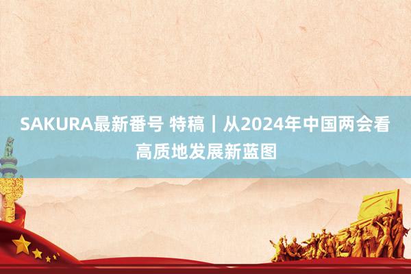 SAKURA最新番号 特稿｜从2024年中国两会看高质地发展新蓝图