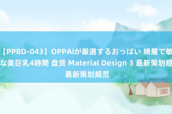 【PPBD-043】OPPAIが厳選するおっぱい 綺麗で敏感な美巨乳4時間 盘货 Material Design 3 最新策划规范