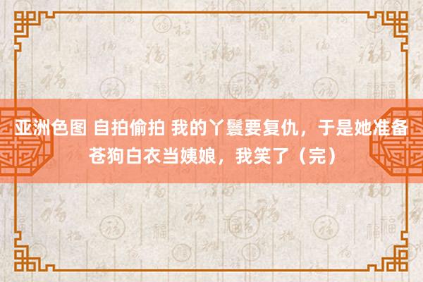 亚洲色图 自拍偷拍 我的丫鬟要复仇，于是她准备苍狗白衣当姨娘，我笑了（完）