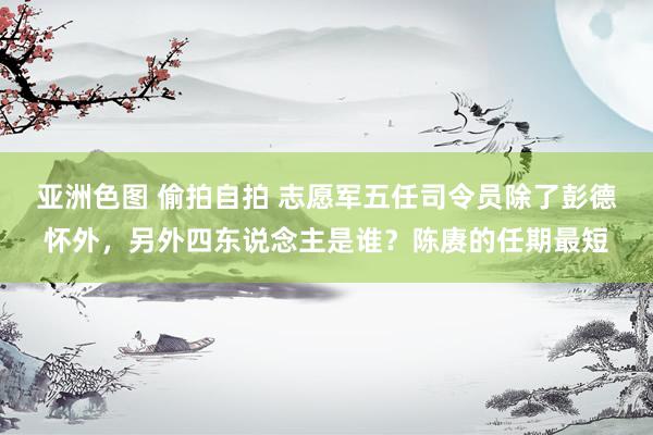 亚洲色图 偷拍自拍 志愿军五任司令员除了彭德怀外，另外四东说念主是谁？陈赓的任期最短