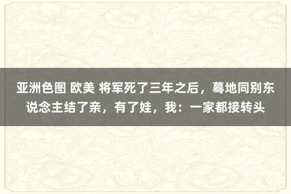 亚洲色图 欧美 将军死了三年之后，蓦地同别东说念主结了亲，有了娃，我：一家都接转头