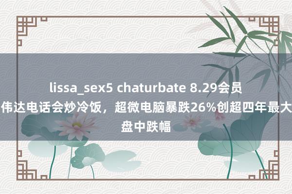 lissa_sex5 chaturbate 8.29会员早报：英伟达电话会炒冷饭，超微电脑暴跌26%创超四年最大盘中跌幅