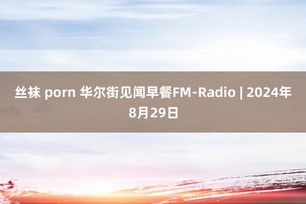 丝袜 porn 华尔街见闻早餐FM-Radio | 2024年8月29日