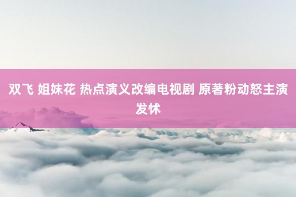 双飞 姐妹花 热点演义改编电视剧 原著粉动怒主演发怵