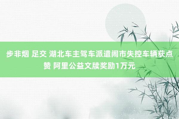 步非烟 足交 湖北车主驾车派遣闹市失控车辆获点赞 阿里公益文牍奖励1万元