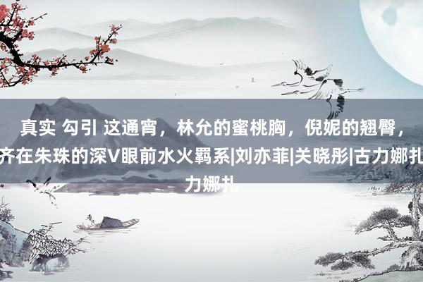 真实 勾引 这通宵，林允的蜜桃胸，倪妮的翘臀，齐在朱珠的深V眼前水火羁系|刘亦菲|关晓彤|古力娜扎