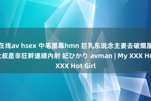 在线av hsex 中笔墨幕hmn 巨乳东说念主妻去破爛屋單身大叔是非狂幹連續內射 妃ひかり avman | My XXX Hot Girl