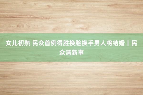 女儿初熟 民众首例得胜换脸换手男人将结婚｜民众清新事