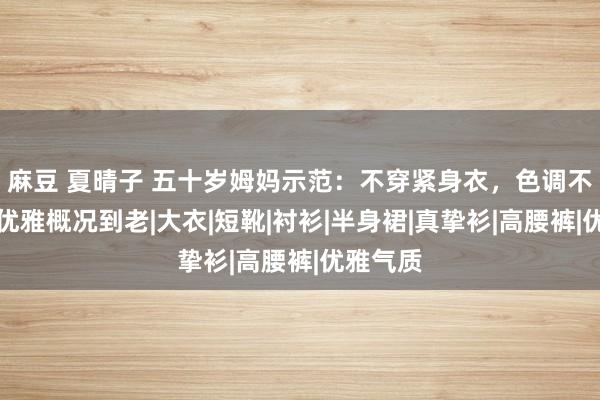 麻豆 夏晴子 五十岁姆妈示范：不穿紧身衣，色调不外三，优雅概况到老|大衣|短靴|衬衫|半身裙|真挚衫|高腰裤|优雅气质
