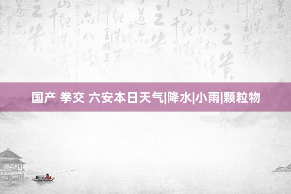国产 拳交 六安本日天气|降水|小雨|颗粒物