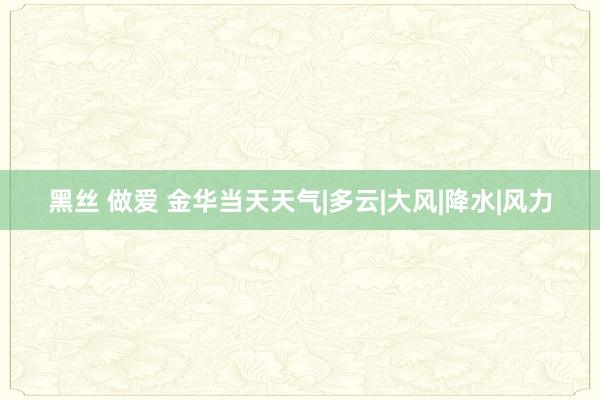 黑丝 做爱 金华当天天气|多云|大风|降水|风力