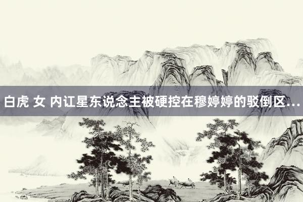 白虎 女 内讧星东说念主被硬控在穆婷婷的驳倒区…