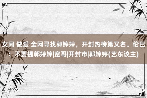 女同 做爱 全网寻找郭婷婷，开封热榜第又名。伦巴：不要提郭婷婷|宽哥|开封市|郭婷婷(艺东谈主)