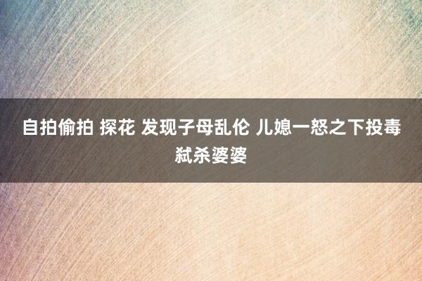 自拍偷拍 探花 发现子母乱伦 儿媳一怒之下投毒弑杀婆婆
