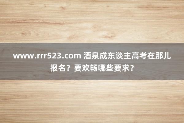 www.rrr523.com 酒泉成东谈主高考在那儿报名？要欢畅哪些要求？