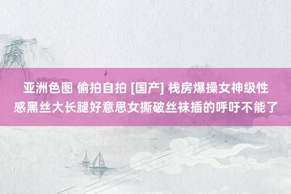 亚洲色图 偷拍自拍 [国产] 栈房爆操女神级性感黑丝大长腿好意思女撕破丝袜插的呼吁不能了