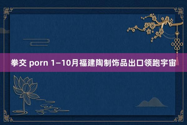 拳交 porn 1—10月福建陶制饰品出口领跑宇宙
