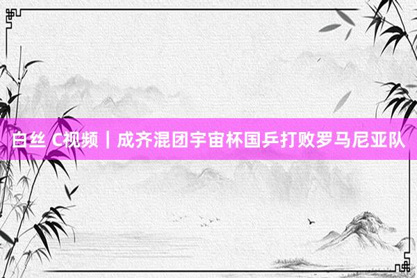 白丝 C视频｜成齐混团宇宙杯国乒打败罗马尼亚队