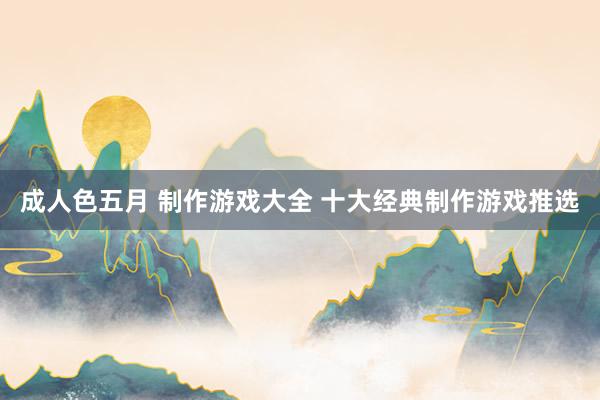 成人色五月 制作游戏大全 十大经典制作游戏推选