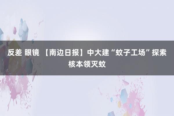 反差 眼镜 【南边日报】中大建“蚊子工场”探索核本领灭蚊