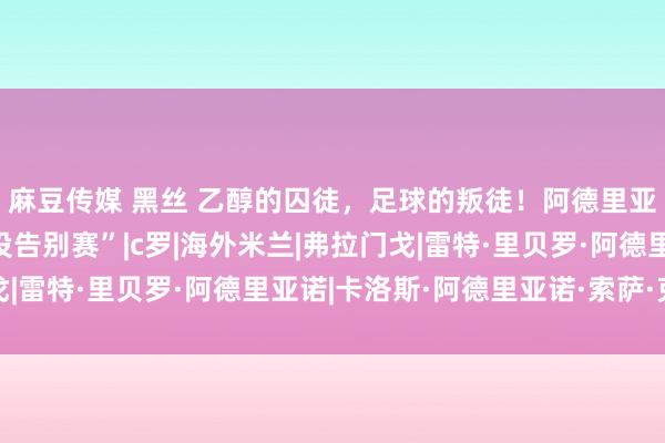 麻豆传媒 黑丝 乙醇的囚徒，足球的叛徒！阿德里亚诺，时隔8年的“退役告别赛”|c罗|海外米兰|弗拉门戈|雷特·里贝罗·阿德里亚诺|卡洛斯·阿德里亚诺·索萨·克鲁斯