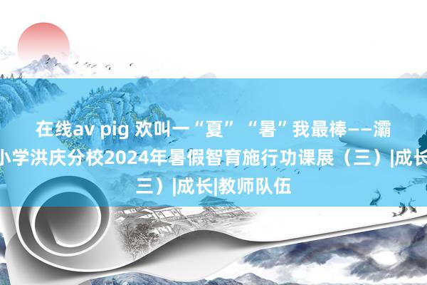 在线av pig 欢叫一“夏” “暑”我最棒——灞桥区庆华小学洪庆分校2024年暑假智育施行功课展（三）|成长|教师队伍