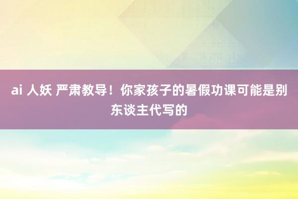 ai 人妖 严肃教导！你家孩子的暑假功课可能是别东谈主代写的