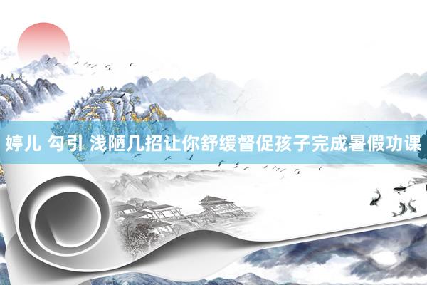 婷儿 勾引 浅陋几招让你舒缓督促孩子完成暑假功课