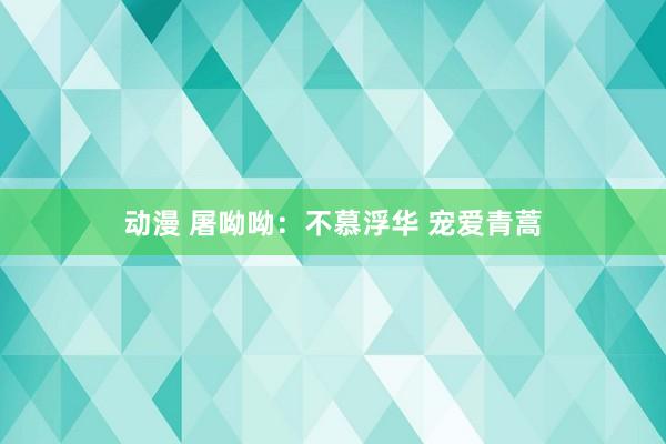 动漫 屠呦呦：不慕浮华 宠爱青蒿
