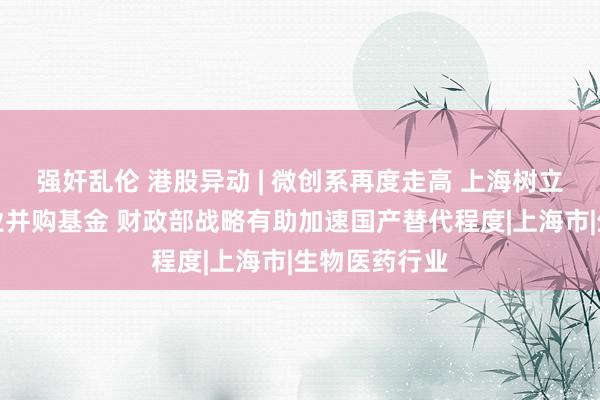 强奸乱伦 港股异动 | 微创系再度走高 上海树立生物医药产业并购基金 财政部战略有助加速国产替代程度|上海市|生物医药行业