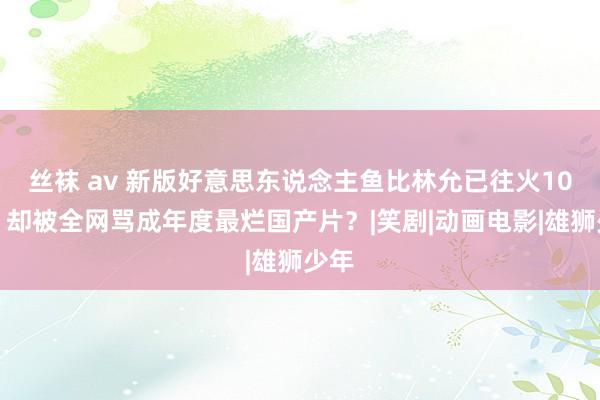 丝袜 av 新版好意思东说念主鱼比林允已往火10倍！却被全网骂成年度最烂国产片？|笑剧|动画电影|雄狮少年