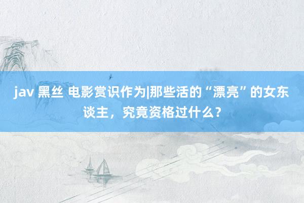 jav 黑丝 电影赏识作为|那些活的“漂亮”的女东谈主，究竟资格过什么？