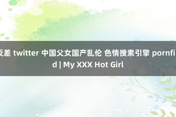 反差 twitter 中国父女国产乱伦 色情搜索引擎 pornfind | My XXX Hot Girl