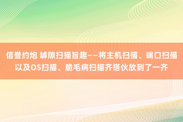信誉约炮 罅隙扫描旨趣——将主机扫描、端口扫描以及OS扫描、脆毛病扫描齐搭伙放到了一齐