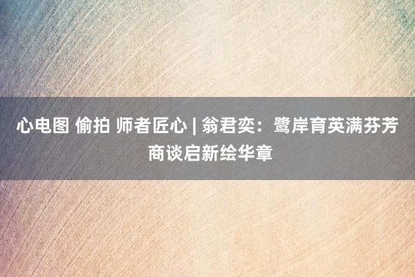 心电图 偷拍 师者匠心 | 翁君奕：鹭岸育英满芬芳 商谈启新绘华章