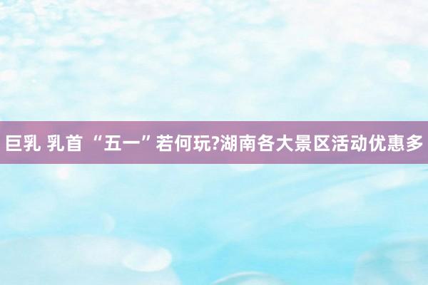 巨乳 乳首 “五一”若何玩?湖南各大景区活动优惠多