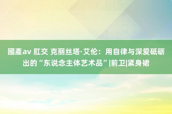 國產av 肛交 克丽丝塔·艾伦：用自律与深爱砥砺出的“东说念主体艺术品”|前卫|紧身裙