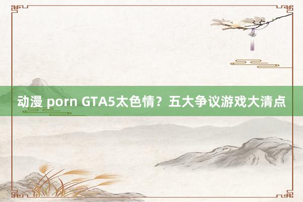 动漫 porn GTA5太色情？五大争议游戏大清点