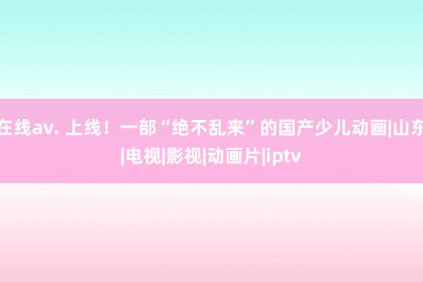 在线av. 上线！一部“绝不乱来”的国产少儿动画|山东|电视|影视|动画片|iptv