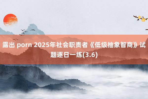 露出 porn 2025年社会职责者《低级抽象智商》试题逐日一练(3.6)
