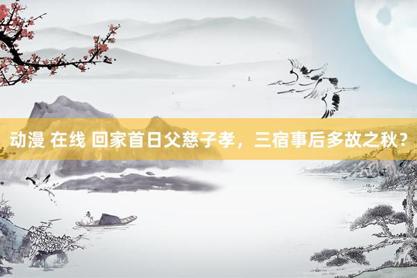 动漫 在线 回家首日父慈子孝，三宿事后多故之秋？