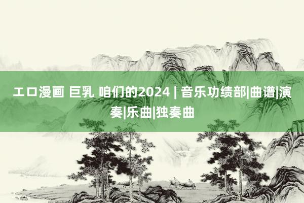 エロ漫画 巨乳 咱们的2024 | 音乐功绩部|曲谱|演奏|乐曲|独奏曲