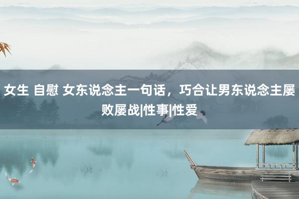 女生 自慰 女东说念主一句话，巧合让男东说念主屡败屡战|性事|性爱