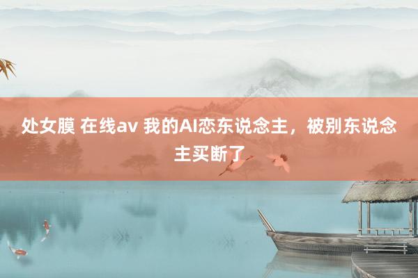 处女膜 在线av 我的AI恋东说念主，被别东说念主买断了