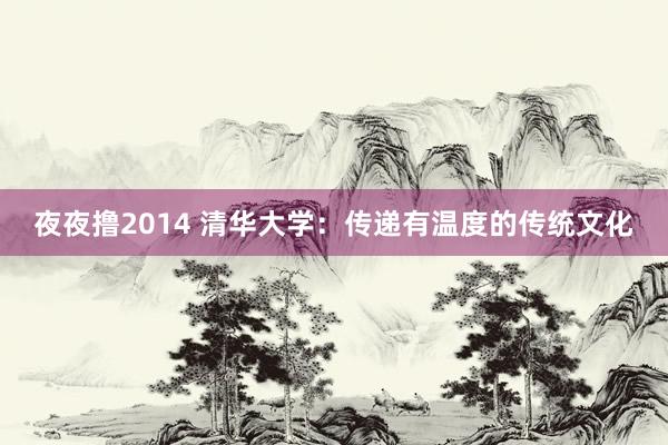 夜夜撸2014 清华大学：传递有温度的传统文化