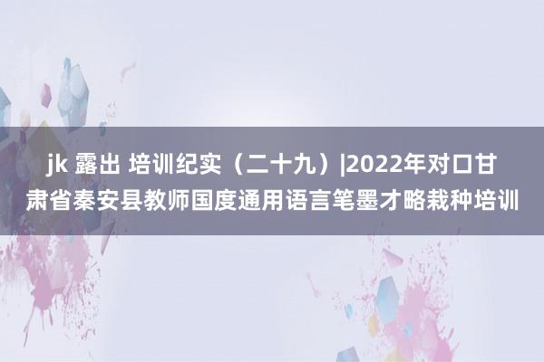 jk 露出 培训纪实（二十九）|2022年对口甘肃省秦安县教师国度通用语言笔墨才略栽种培训