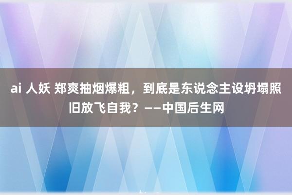 ai 人妖 郑爽抽烟爆粗，到底是东说念主设坍塌照旧放飞自我？——中国后生网